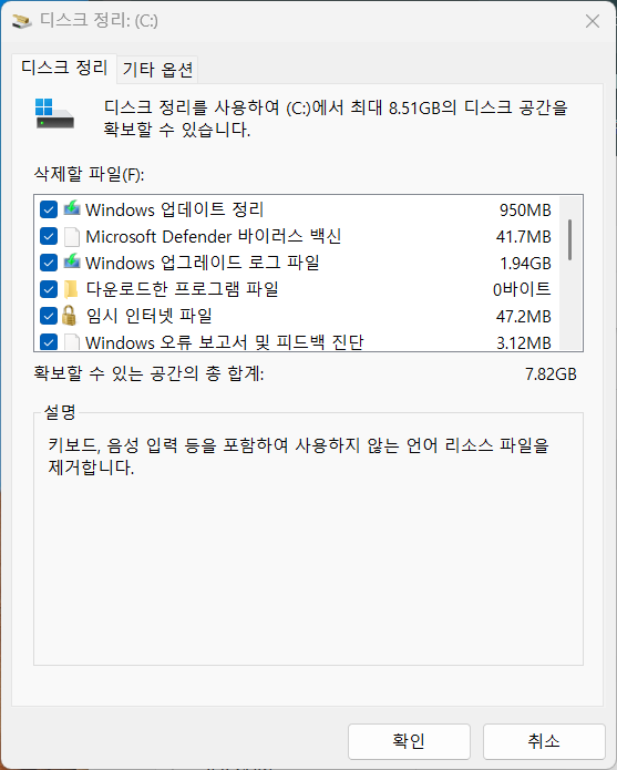 디 스 크 정 리 : (C:) 
× 
디 스 크 정 리 기 타 옵 션 
디 스 크 정 리 를 사 용 하 여 (C:) 에 서 최 대 8.51GB 의 디 스 크 공 간 을 
확 보 할 수 있 습 니 다 . 
삭 제 할 파 일 (F): 
Windows 업 데 이 트 정 리 
950MB 
Microsoft Defender 바 이 러 스 백 신 
41.7MB 
■ Windows 업 그 레 이 드 로 그 파 일 
1.94GB 
다 운 로 드 한 프 로 그 램 파 일 
0 바 이 트 
임 시 인 터 넷 파 일 
47.2MB 
Windows 오 류 보 고 서 및 피 드 백 진 단 
3.12MB 
확 보 할 수 있 는 공 간 의 총 합 계 : 
7.82GB 
설 명 
키 보 드 , 음 성 입 력 등 을 포 함 하 여 사 용 하 지 않 는 언 어 리 소 스 파 일 을 
제 거 합 니 다 . 
확 인 
취 소 