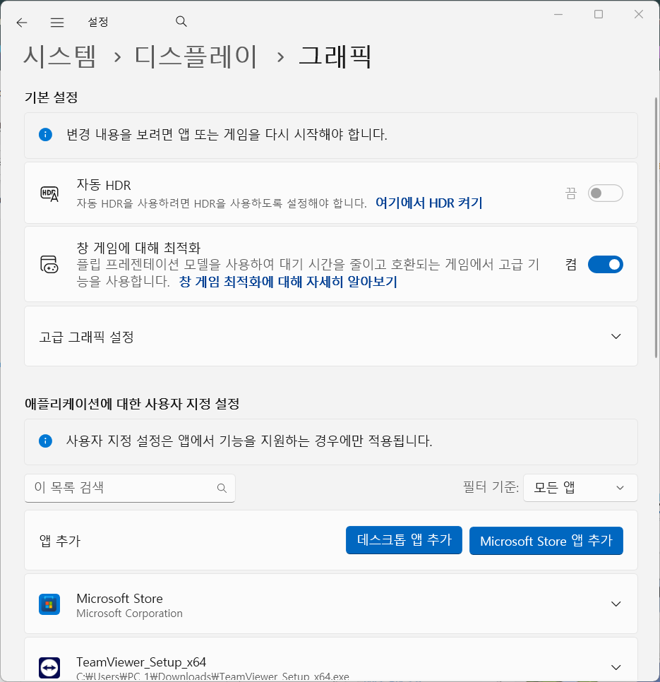 1 
← = 설 정 
Q 
× 
시 스 템 > 디 스 플 레 이 > 그 래 픽 
기 본 설 정 
변 경 내 용 을 보 려 면 앱 또 는 게 임 을 다 시 시 작 해 야 합 니 다 . 
HDR 
자 동 HDR 
자 동 HDR 을 사 용 하 려 면 HDR 을 사 용 하 도 록 설 정 해 야 합 니 다 . 여 기 에 서 HDR 켜 기 
끔 
창 게 임 에 대 해 최 적 화 
플 립 프 레 젠 테 이 션 모 델 을 사 용 하 여 대 기 시 간 을 줄 이 고 호 환 되 는 게 임 에 서 고 급 기 
TO 
능 을 사 용 합 니 다 . 창 게 임 최 적 화 에 대 해 자 세 히 알 아 보 기 
고 급 그 래 픽 설 정 
√ 
애 플 리 케 이 션 에 대 한 사 용 자 지 정 설 정 
f 사 용 자 지 정 설 정 은 앱 에 서 기 능 을 지 원 하 는 경 우 에 만 적 용 됩 니 다 . 
이 목 록 검 색 
Q 
필 터 기 준 : 
모 든 앱 
√ 
앱 추 가 
데 스 크 톱 앱 추 가 
Microsoft Store 앱 추 가 
Microsoft Store 
√ 
Microsoft Corporation 
TeamViewer_Setup_x64 
C:WUsersWPC. 1₩Downloads₩TeamViewer Setun x64.exe. 
V 